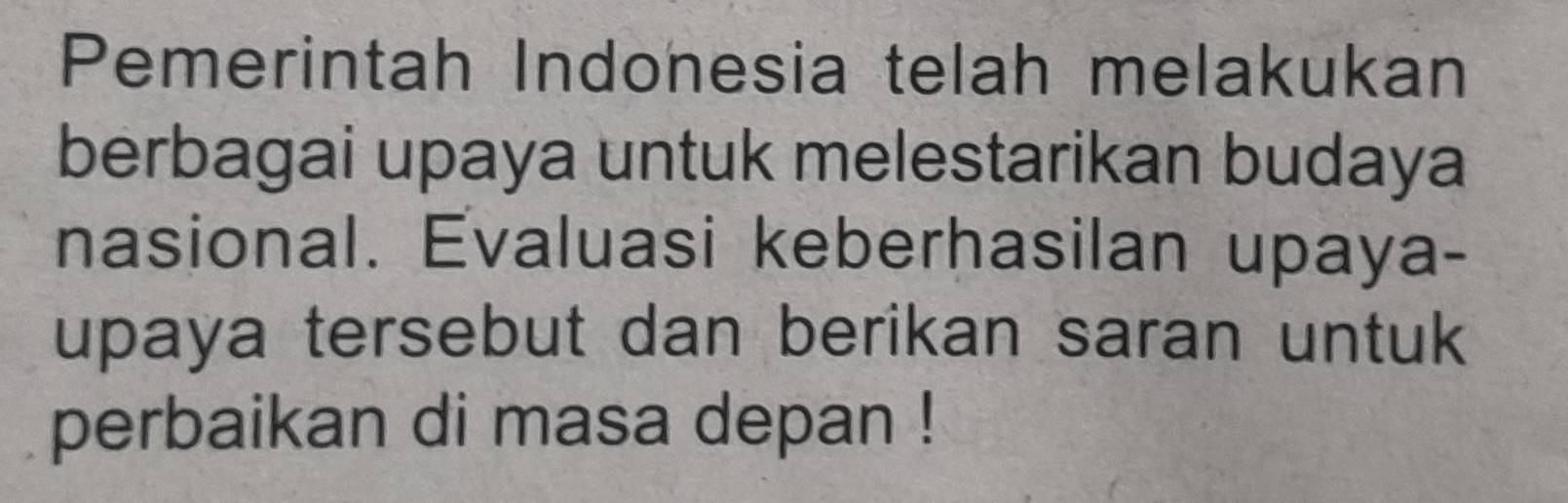 Pemerintah Indonesia telah melakukan 
berbagai upaya untuk melestarikan budaya 
nasional. Evaluasi keberhasilan upaya- 
upaya tersebut dan berikan saran untuk 
perbaikan di masa depan !