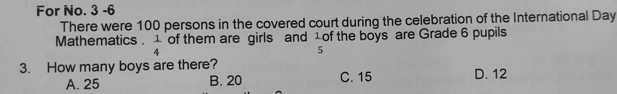 For No. 3 -6
There were 100 persons in the covered court during the celebration of the International Day
Mathematics .  1/4  of them are girls and 1 of the boys are Grade 6 pupils
5
3. How many boys are there?
A. 25 B. 20 C. 15
D. 12