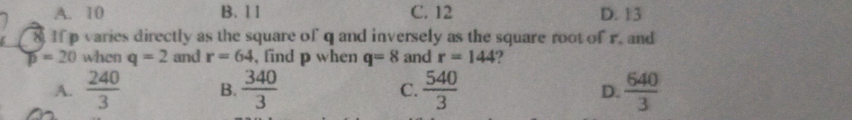 A. 10 B. 1 1 C. 12 D. 13
8. If p varies directly as the square of q and inversely as the square root of r. and
D=20 when q=2 and r=64 , find p when q=8 and r=144 2
A.  240/3  B.  340/3   540/3   640/3 
C.
D.