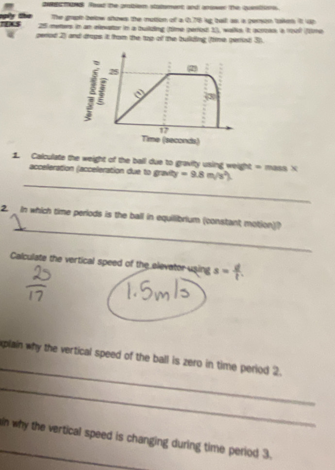 re tar. Peed the problen staterent and amower the quton 
te The graph betow shows the mation of a 6.76 bg tall as a pemon taint it dp 
E.S 25 meters in an elevator in a tuiding (time paried 1), wake it carees a rf (me 
peried 2) and draps it hrom the top of the building fime perted 3).
25
(2) 
(3)
17
Time (seconds) 
1. Calculate the weight of the ball due to gravity using weight = mass X
_ 
acceleration (acceleration due to gravity =9.8m/s^2)
_ 
2. In which time periods is the ball in equillibrium (constant motion)? 
Calculate the vertical speed of the elevator using s= d/t . 
_ 
xplain why the vertical speed of the ball is zero in time period 2. 
_ 
_in why the vertical speed is changing during time period 3.