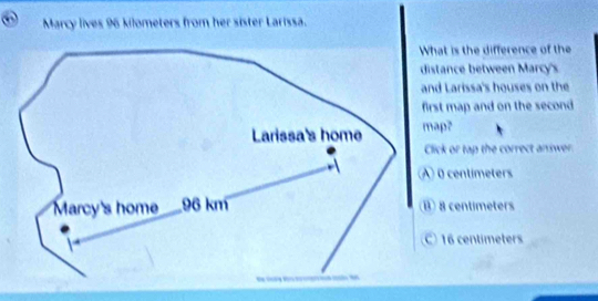 a Marcy lives 96 kilometers from her sister Larissa.
at is the difference of the
stance between Marcy's
d Larissa's houses on the
st map and on the second 
map?
lick or tap the correct aniwer
0 centimeters
8 centimeters
16 centímeters