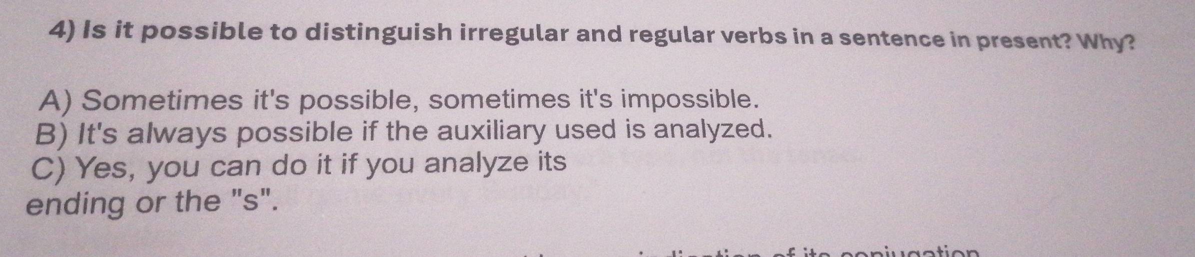 Is it possible to distinguish irregular and regular verbs in a sentence in present? Why?
A) Sometimes it's possible, sometimes it's impossible.
B) It's always possible if the auxiliary used is analyzed.
C) Yes, you can do it if you analyze its
ending or the "s".