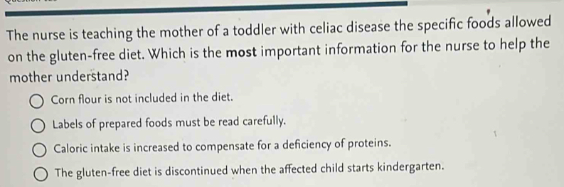 The nurse is teaching the mother of a toddler with celiac disease the specific foods allowed
on the gluten-free diet. Which is the most important information for the nurse to help the
mother understand?
Corn flour is not included in the diet.
Labels of prepared foods must be read carefully.
Caloric intake is increased to compensate for a deficiency of proteins.
The gluten-free diet is discontinued when the affected child starts kindergarten.