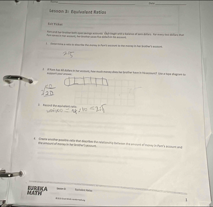 hame_ Date_ 
Lesson 3: Equivalent Ratios 
Exit Ticket 
Pam and her brother both open savings accounts. Each begin with a balance of zero dollars. For every two dollars that 
Pam saves in her account, her brother saves five dollar's in his account. 
1. Determine a ratio to describe the money in Pam's account to the money in her brother's account. 
2 If Pam has 40 dollars in her account, how much money does her brother have in his account? Use a tape diagram to 
support your answer. 
3. Record the equivalent ratio. 
4. Create another possible ratio that describes the relationship between the amount of money in Pam's account and 
the amount of money in her brother's account. 
EUREKA Lesson 3: Equivalent Ratios 
MATH 1 
€2013 Sreat Minda, eurela-math.org