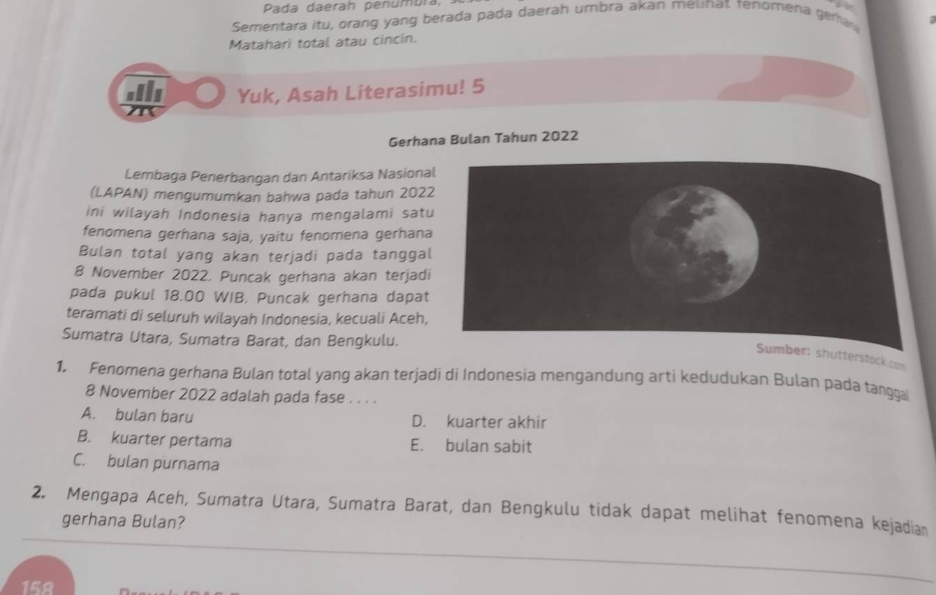 Pada daerah penumbra,
Sementara itu, orang yang berada pada daerah umbra akan melinat renomena geria
Matahari total atau cincin.
Gib Yuk, Asah Literasimu! 5
Gerhana Bulan Tahun 2022
Lembaga Penerbangan dan Antariksa Nasiona
(LAPAN) mengumumkan bahwa pada tahun 202
ini wilayah Indonesia hanya mengalami satu
fenomena gerhana saja, yaitu fenomena gerhana
Bulan total yang akan terjadi pada tanggal
8 November 2022, Puncak gerhana akan terjadi
pada pukul 18.00 WIB. Puncak gerhana dapat
teramati di seluruh wilayah Indonesia, kecuali Aceh,
Sumatra Utara, Sumatra Barat, dan Bengkulu.
ber: shutterstock.com
1. Fenomena gerhana Bulan total yang akan terjadi di Indonesia mengandung arti kedudukan Bulan pada tangga
8 November 2022 adalah pada fase . . . .
A. bulan baru D. kuarter akhir
B. kuarter pertama E. bulan sabit
C. bulan purnama
2. Mengapa Aceh, Sumatra Utara, Sumatra Barat, dan Bengkulu tidak dapat melihat fenomena kejadian
gerhana Bulan?
158