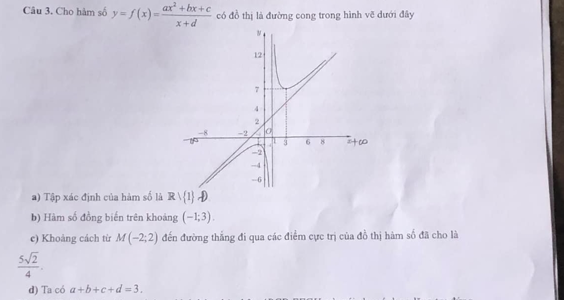 Cho hàm số y=f(x)= (ax^2+bx+c)/x+d  có đồ thị là đường cong trong hình vẽ dưới đây 
a) Tập xác định của hàm số là R  1
b) Hàm số đồng biến trên khoảng (-1;3). 
c) Khoảng cách từ M(-2;2) đến đường thắng đi qua các điểm cực trị của đồ thị hàm số đã cho là
 5sqrt(2)/4 . 
d) Ta có a+b+c+d=3.