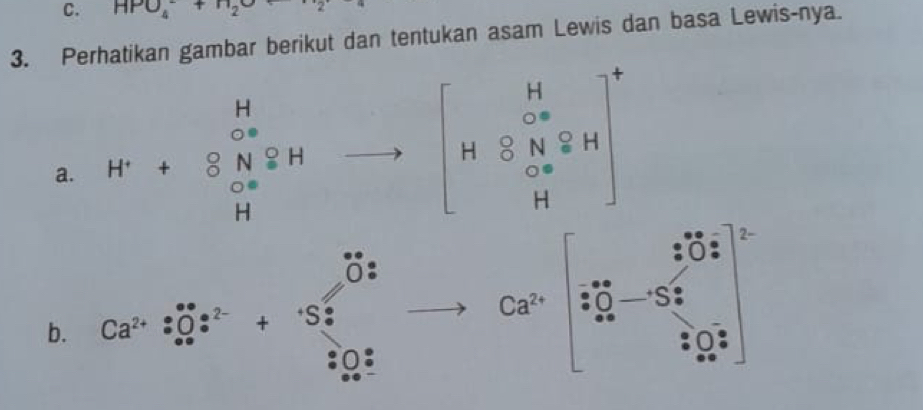 HPO_4^(-+H_2)O
3. Perhatikan gambar berikut dan tentukan asam Lewis dan basa Lewis-nya. 
a. beginarrayr H H^H ∈fty endarray beginarrayr H to  Hendarray to beginbmatrix H .8 H&S&N&8H&Hendarray ]^-&H Hend(pmatrix)^+
2
0 1 
b. Ca^(2+):(_+∈fty)^+:^2-+(S_·)^(·)
Ca^(2+) S