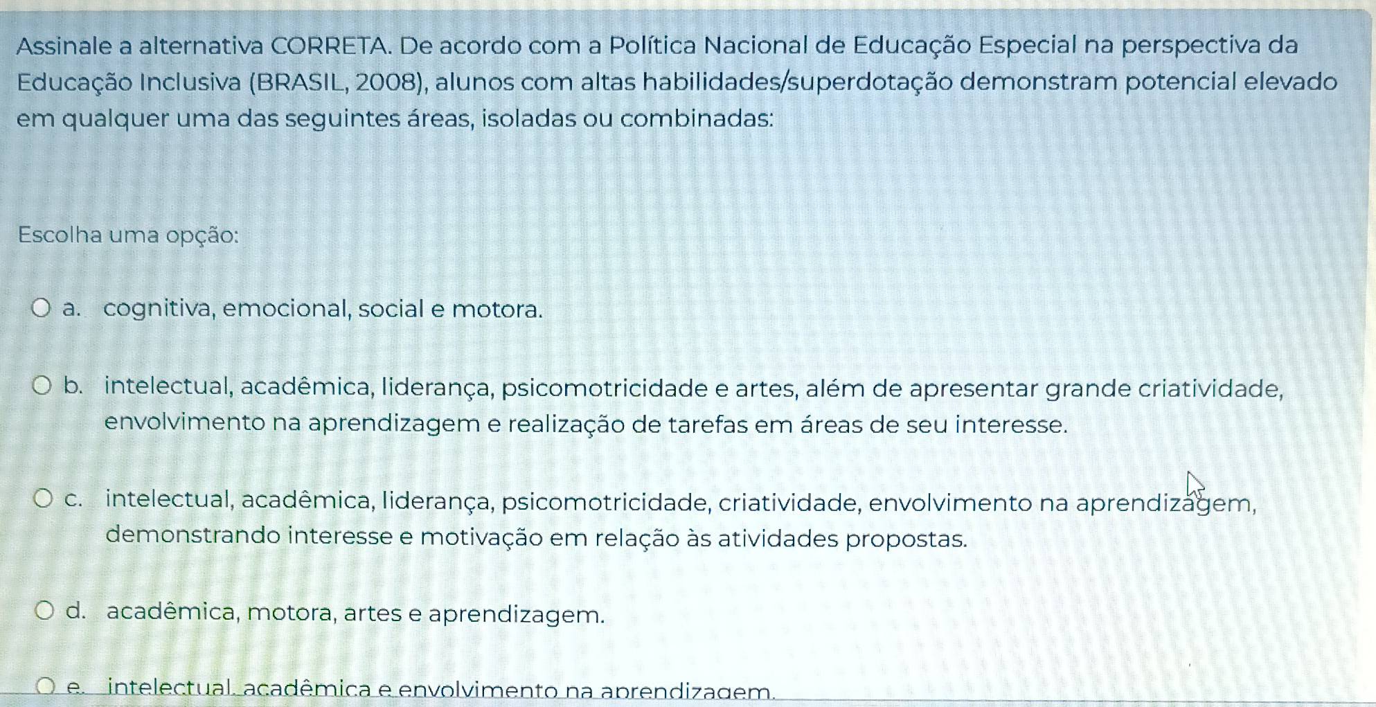 Assinale a alternativa CORRETA. De acordo com a Política Nacional de Educação Especial na perspectiva da
Educação Inclusiva (BRASIL, 2008), alunos com altas habilidades/superdotação demonstram potencial elevado
em qualquer uma das seguintes áreas, isoladas ou combinadas:
Escolha uma opção:
a. cognitiva, emocional, social e motora.
b. intelectual, acadêmica, liderança, psicomotricidade e artes, além de apresentar grande criatividade,
envolvimento na aprendizagem e realização de tarefas em áreas de seu interesse.
c. intelectual, acadêmica, liderança, psicomotricidade, criatividade, envolvimento na aprendizagem,
demonstrando interesse e motivação em relação às atividades propostas.
d. acadêmica, motora, artes e aprendizagem.
e intelectual, acadêmica e envolvimento na aprendizagem