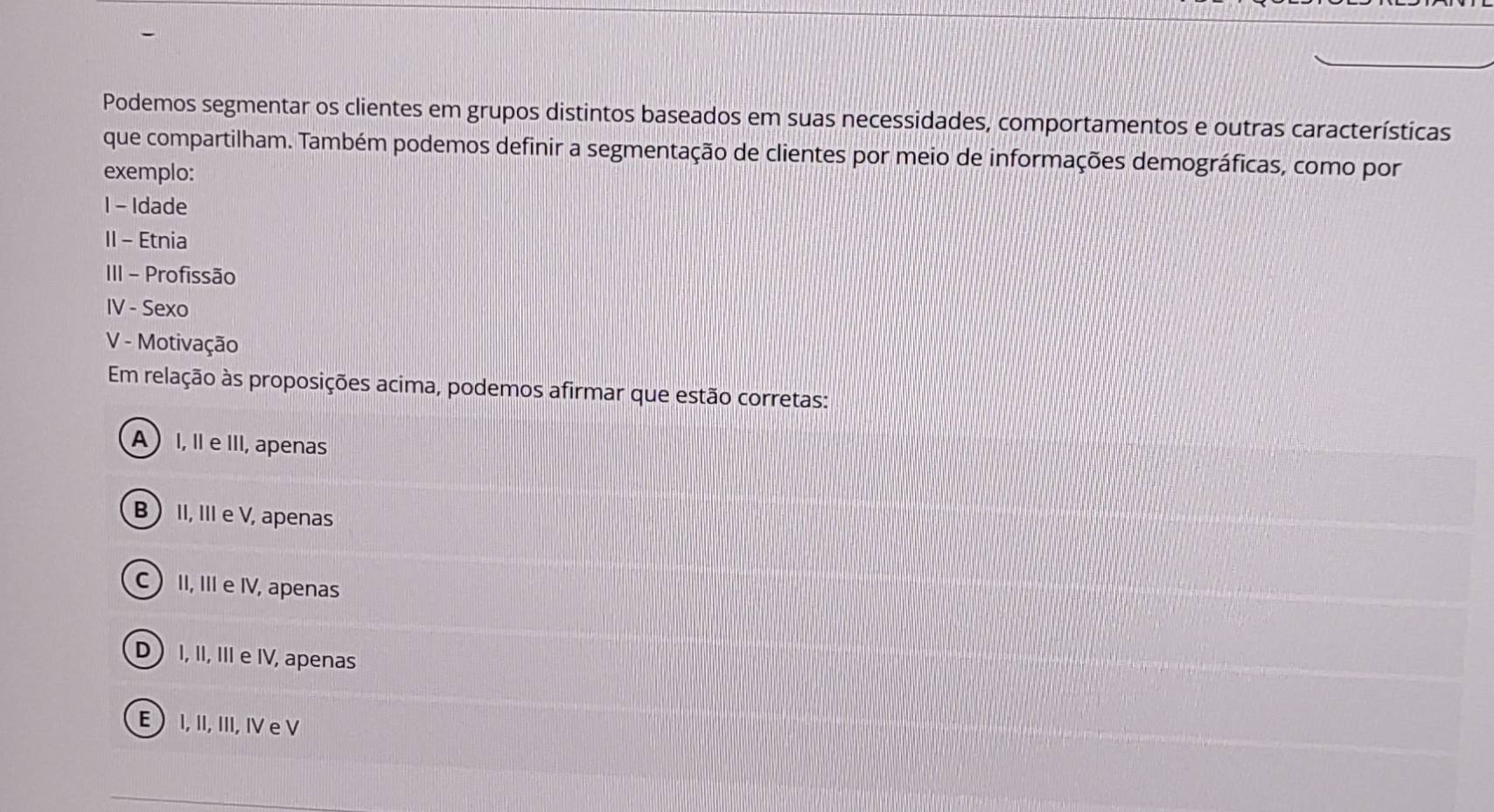 Podemos segmentar os clientes em grupos distintos baseados em suas necessidades, comportamentos e outras características
que compartilham. Também podemos definir a segmentação de clientes por meio de informações demográficas, como por
exemplo:
I - Idade
II - Etnia
III - Profissão
IV - Sexo
V - Motivação
Em relação às proposições acima, podemos afirmar que estão corretas:
A I, II e III, apenas
B II, III e V, apenas
C II, III e IV, apenas
D I, II, III e IV, apenas
E  I, II, III, IV e V