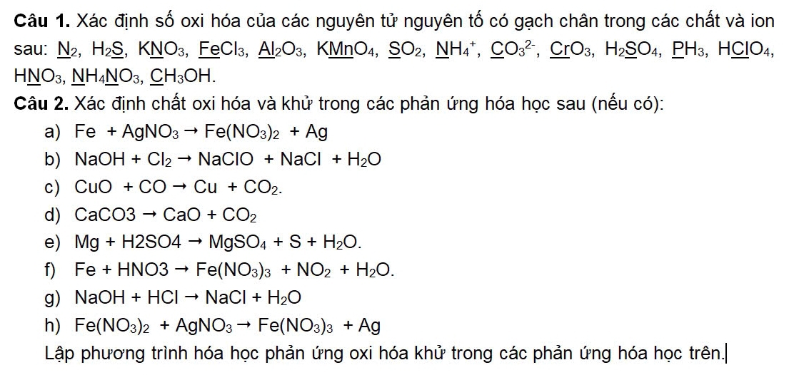 Xác định số oxi hóa của các nguyên tử nguyên tố có gạch chân trong các chất và ion 
sau: _ N2, H_2_ S, K_ NO_3, ,_ FeCl_3, _ Al_2O_3, KMnO_4, _ SO_2, _ NH_4^(+, _ C)O_3^((2-), _ Cr)O_3, H_2_ SO_4, _ PH_3, H_ CIO_4,
HNO_3, NH_4NO_3, _ CH_3OH. 
Câu 2. Xác định chất oxi hóa và khử trong các phản ứng hóa học sau (nếu có): 
a) Fe+AgNO_3to Fe(NO_3)_2+Ag
b) NaOH+Cl_2to NaClO+NaCl+H_2O
c) CuO+COto Cu+CO_2. 
d) CaCO3to CaO+CO_2
e) Mg+H2SO4to MgSO_4+S+H_2O. 
f) Fe+HNO3to Fe(NO_3)_3+NO_2+H_2O. 
g) NaOH+HClto NaCl+H_2O
h) Fe(NO_3)_2+AgNO_3to Fe(NO_3)_3+Ag
Lập phương trình hóa học phản ứng oxi hóa khử trong các phản ứng hóa học trên.|