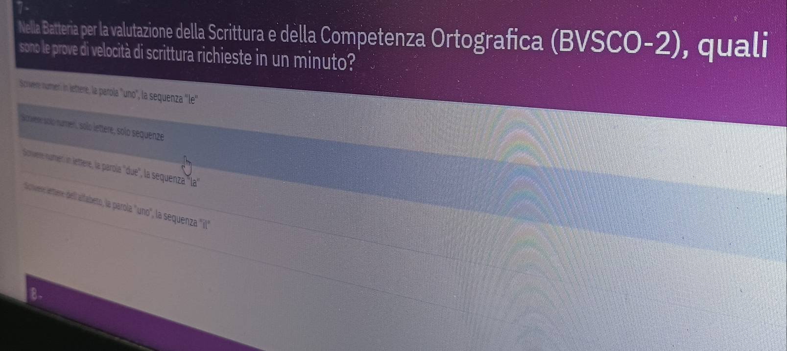 Nella Batteria per la valutazione della Scrittura e della Competenza Ortografica (BVSCO-2), quali 
sono le prove di velocità di scrittura richieste in un minuto? 
Scrivere numen: in lettere, la parola 'uno', la sequenza ''le 
Scrwere solo numen, solo lettere, solo sequenze 
Sonveère nurneri in lettere, la parola ''due', la sequenza ''la' 
Schuere ertere, del alfabeto, la parola "uno", la sequeza "il