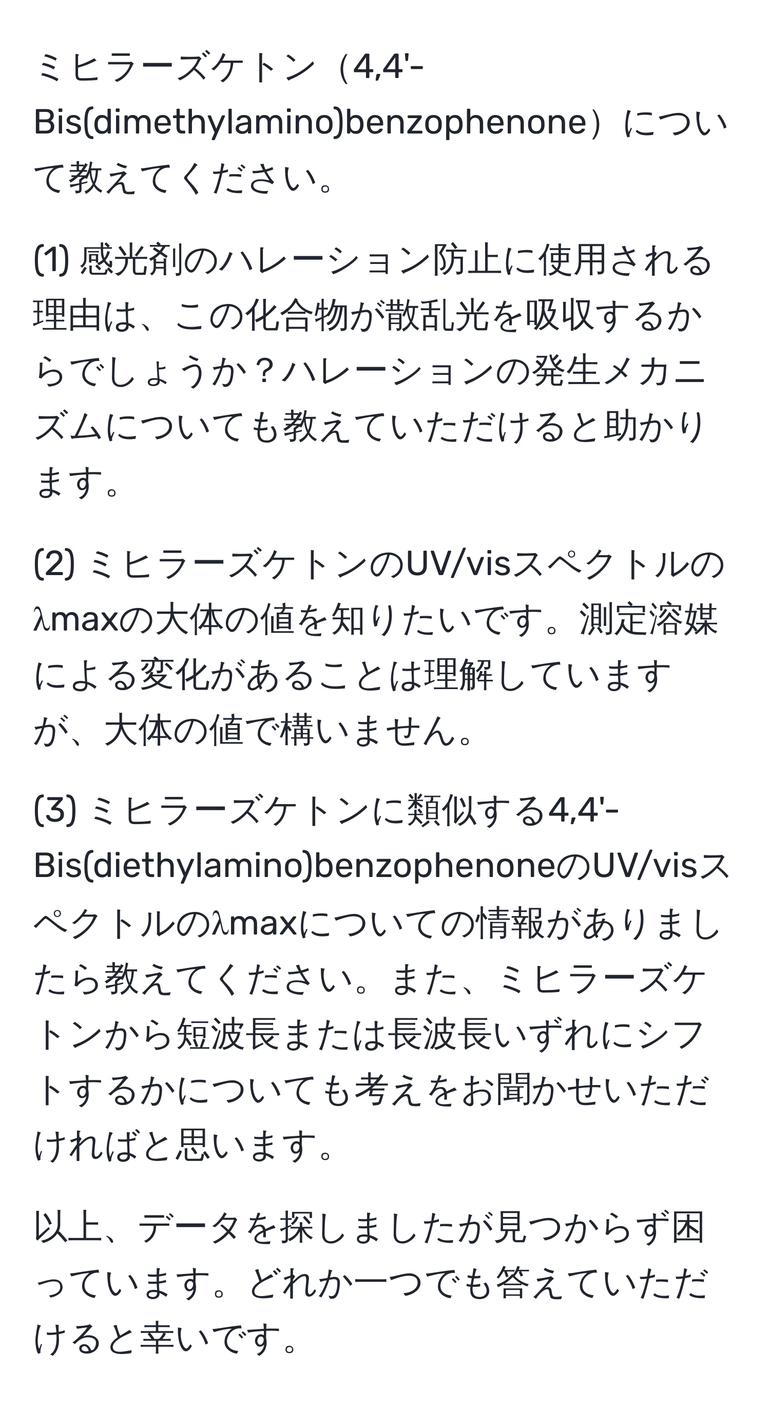 ミヒラーズケトン4,4'-Bis(dimethylamino)benzophenoneについて教えてください。

(1) 感光剤のハレーション防止に使用される理由は、この化合物が散乱光を吸収するからでしょうか？ハレーションの発生メカニズムについても教えていただけると助かります。

(2) ミヒラーズケトンのUV/visスペクトルのλmaxの大体の値を知りたいです。測定溶媒による変化があることは理解していますが、大体の値で構いません。

(3) ミヒラーズケトンに類似する4,4'-Bis(diethylamino)benzophenoneのUV/visスペクトルのλmaxについての情報がありましたら教えてください。また、ミヒラーズケトンから短波長または長波長いずれにシフトするかについても考えをお聞かせいただければと思います。

以上、データを探しましたが見つからず困っています。どれか一つでも答えていただけると幸いです。