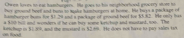 Owen loves to eat hamburgers. He goes to his neighborhood grocery store to 
buy ground beef and buns to make hamburgers at home. He buys a package of 
hamburger buns for $1.29 and a package of ground beef for $5.82. He only has 
a $10 bill and wonders if he can buy some ketchup and mustard, too. The 
ketchup is $1.89, and the mustard is $2.69. He does not have to pay sales tax 
on food.