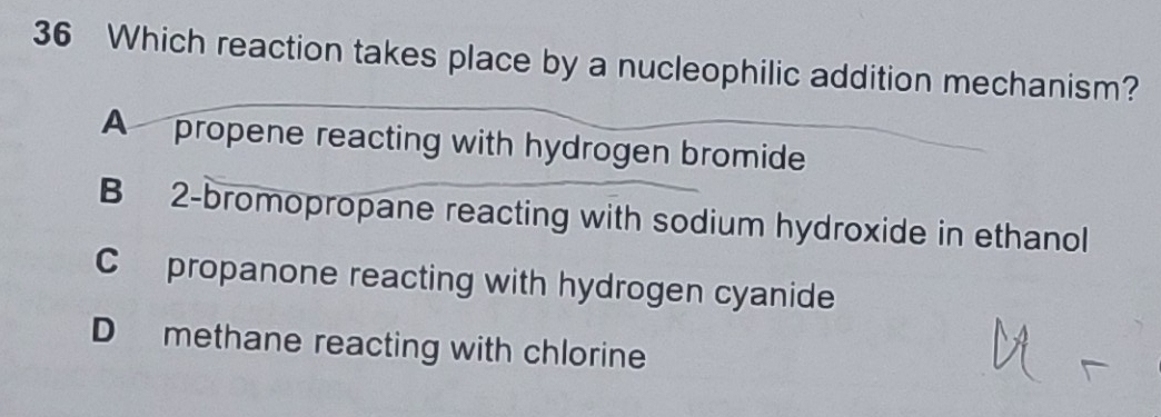 Which reaction takes place by a nucleophilic addition mechanism?
A propene reacting with hydrogen bromide
B 2 -bromopropane reacting with sodium hydroxide in ethanol
C propanone reacting with hydrogen cyanide
D methane reacting with chlorine