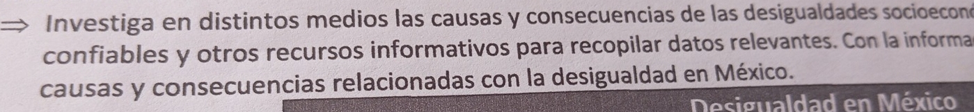 Investiga en distintos medios las causas y consecuencias de las desigualdades socioeconó 
confiables y otros recursos informativos para recopilar datos relevantes. Con la informa 
causas y consecuencias relacionadas con la desigualdad en México. 
Desigualdad en México