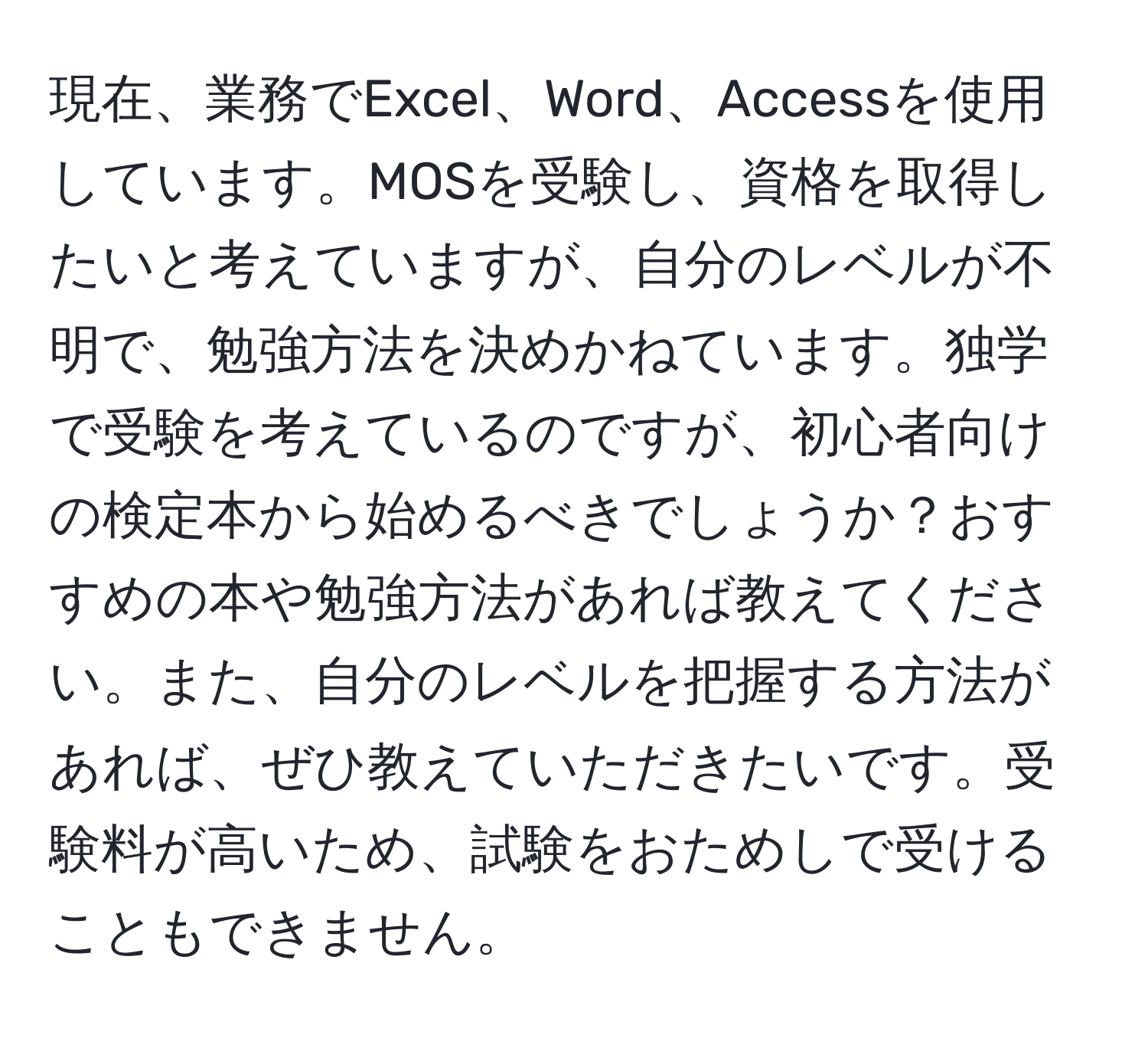 現在、業務でExcel、Word、Accessを使用しています。MOSを受験し、資格を取得したいと考えていますが、自分のレベルが不明で、勉強方法を決めかねています。独学で受験を考えているのですが、初心者向けの検定本から始めるべきでしょうか？おすすめの本や勉強方法があれば教えてください。また、自分のレベルを把握する方法があれば、ぜひ教えていただきたいです。受験料が高いため、試験をおためしで受けることもできません。