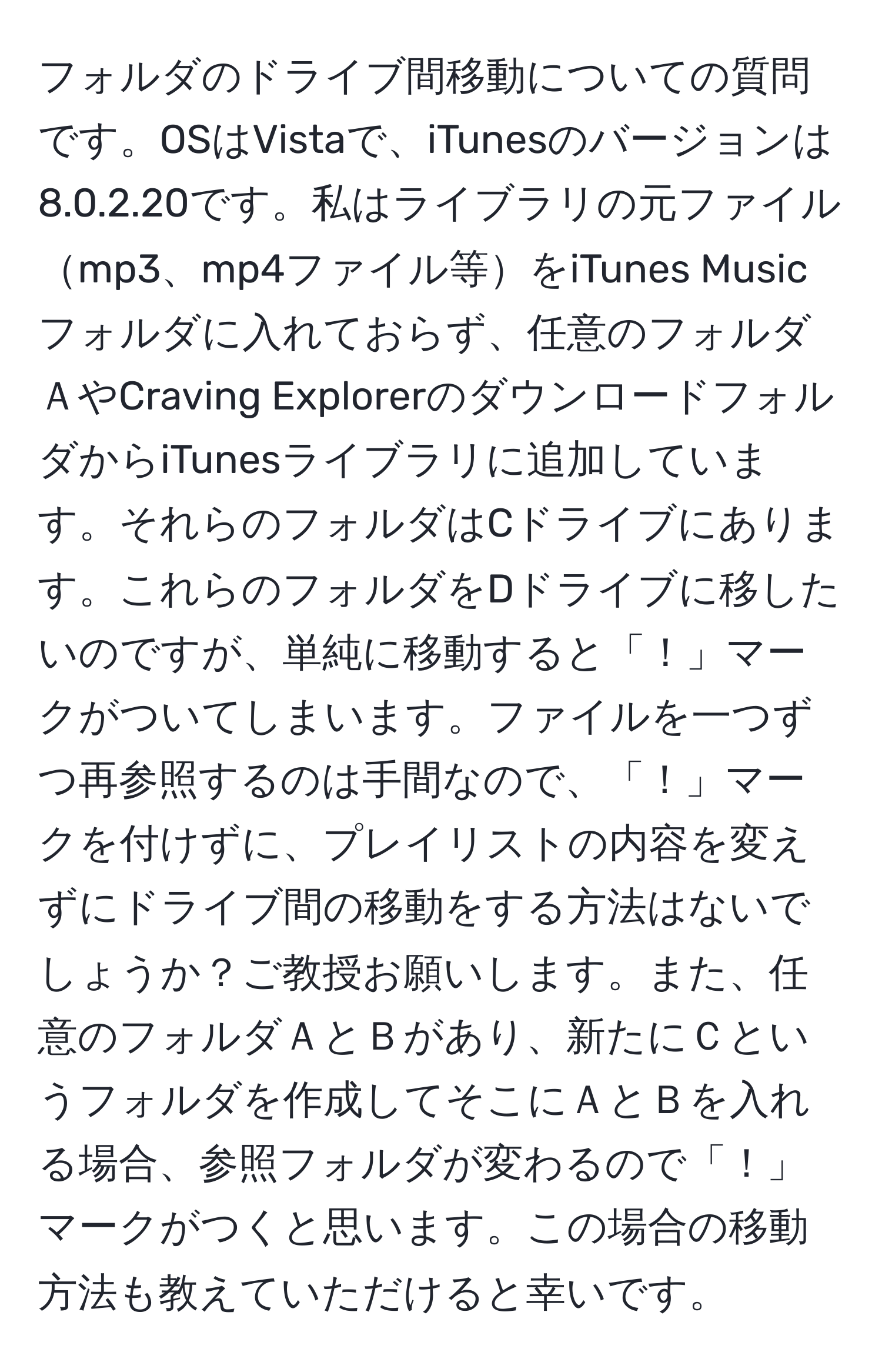 フォルダのドライブ間移動についての質問です。OSはVistaで、iTunesのバージョンは8.0.2.20です。私はライブラリの元ファイルmp3、mp4ファイル等をiTunes Musicフォルダに入れておらず、任意のフォルダＡやCraving ExplorerのダウンロードフォルダからiTunesライブラリに追加しています。それらのフォルダはCドライブにあります。これらのフォルダをDドライブに移したいのですが、単純に移動すると「！」マークがついてしまいます。ファイルを一つずつ再参照するのは手間なので、「！」マークを付けずに、プレイリストの内容を変えずにドライブ間の移動をする方法はないでしょうか？ご教授お願いします。また、任意のフォルダＡとＢがあり、新たにＣというフォルダを作成してそこにＡとＢを入れる場合、参照フォルダが変わるので「！」マークがつくと思います。この場合の移動方法も教えていただけると幸いです。