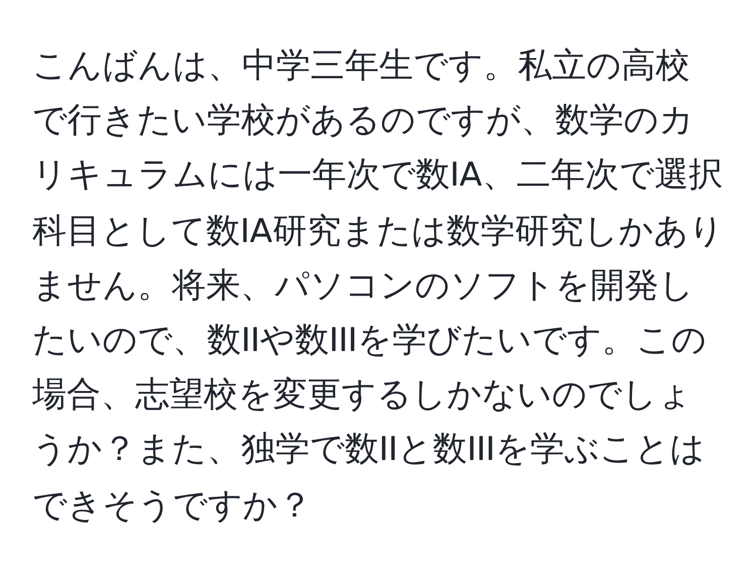 こんばんは、中学三年生です。私立の高校で行きたい学校があるのですが、数学のカリキュラムには一年次で数IA、二年次で選択科目として数IA研究または数学研究しかありません。将来、パソコンのソフトを開発したいので、数IIや数IIIを学びたいです。この場合、志望校を変更するしかないのでしょうか？また、独学で数IIと数IIIを学ぶことはできそうですか？