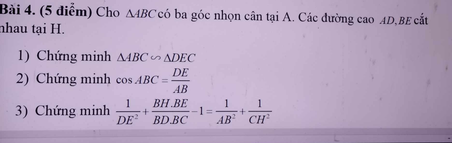 Cho △ ABC có ba góc nhọn cân tại A. Các đường cao AD,BE cắt 
nhau tại H. 
1) Chứng minh △ ABC∽ △ DEC
2) Chứng minh cos ABC= DE/AB 
3) Chứng minh  1/DE^2 + (BH.BE)/BD.BC -1= 1/AB^2 + 1/CH^2 