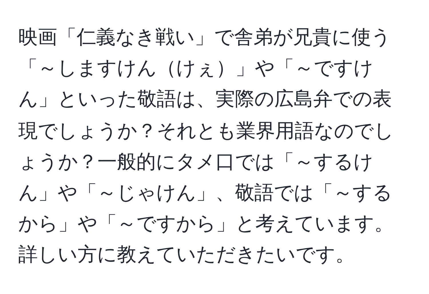 映画「仁義なき戦い」で舎弟が兄貴に使う「～しますけんけぇ」や「～ですけん」といった敬語は、実際の広島弁での表現でしょうか？それとも業界用語なのでしょうか？一般的にタメ口では「～するけん」や「～じゃけん」、敬語では「～するから」や「～ですから」と考えています。詳しい方に教えていただきたいです。