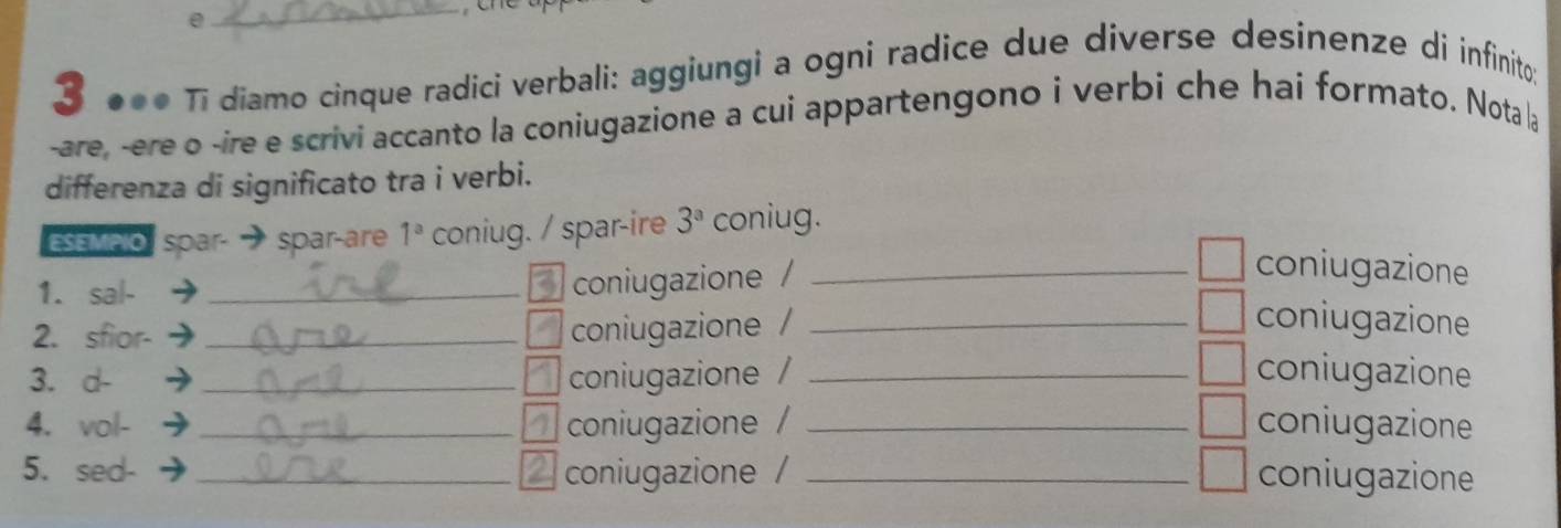 0 
_ 

3 ●●● Tī diamo cinque radici verbali: aggiungi a ogni radice due diverse desinenze di infinito; 
-are, -ere o -ire e scrivi accanto la coniugazione a cui appartengono i verbi che hai formato. Nota la 
differenza di significato tra i verbi. 
ESEmpio spar spar-are 1^a coniug. / spar-ire 3^a coniug. 
1. sal-_ 
coniugazione / 
_coniugazione 
2. sfior-_ 
coniugazione / _coniugazione 
3. d- _coniugazione / _coniugazione 
4. vol- _4 coniugazione / _coniugazione 
5. sed- _coniugazione / _coniugazione 
a