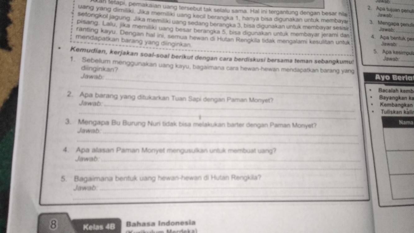 Jawan 
uan tetapi, pemakaian uang tersebut tak selalu sama. Hal ini tergantung dengan besar nilai Jawab_ 
2. Apa tujuan penul 
uang yang dimiliki, Jika memiliki uang kecil berangka 1, hanya bisa digunakan untuk membayar 3. Mengapa penuli 
setongkol jagung. Jika memiliki uang sedang berangka 3, bisa digunakan untuk membayar sesisir Jawab;_ 
pisang. Lalu, jika memiliki uang besar berangka 5, bisa digunakan untuk membayar jerami dan 4. Apa bentuk per 
ranting kayu. Dengan hal ini, semua hewan di Hutan Rengkila tidak mengalami kesulitan untuk Jawab:_ 
mendapatkan barang yang diinginkan. 
5. Apa kesimpuli 
Kemudian, kerjakan soal-soal berikut dengan cara berdiskusi bersama teman sebangkumu! Jawab_ 
1. Sebelum menggunakan uang kayu, bagaimana cara hewan-hewan mendapatkan barang yang 
diinginkan? 
Jawab:_ Ayo Beria 
_ 
Bacalah kemb 
2. Apa barang yang ditukarkan Tuan Sapi dengan Paman Monyet? 
Bayangkan ka 
Jawab: _Kembangkan 
_Tuliskan kälir 
3. Mengapa Bu Burung Nuri tidak bisa melakukan barter dengan Paman Monyet? a 
Jawab:_ 
_ 
4. Apa alasan Paman Monyet mengusulkan untuk membuat uang? 
Jawab:_ 
_ 
5. Bagaimana bentuk uang hewan-hewan di Hutan Rengkila? 
Jawab:_ 
_
8 Kelas 4B Bahasa Indonesia