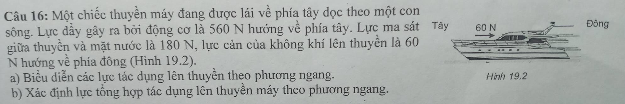 Một chiếc thuyền máy đang được lái về phía tây dọc theo một con 
sông. Lực đầy gây ra bởi động cơ là 560 N hướng về phía tây. Lực ma sát T 
giữa thuyền và mặt nước là 180 N, lực cản của không khí lên thuyền là 60
N hướng về phía đông (Hình 19.2). 
a) Biểu diễn các lực tác dụng lên thuyền theo phương ngang. 
b) Xác định lực tổng hợp tác dụng lên thuyền máy theo phương ngang.