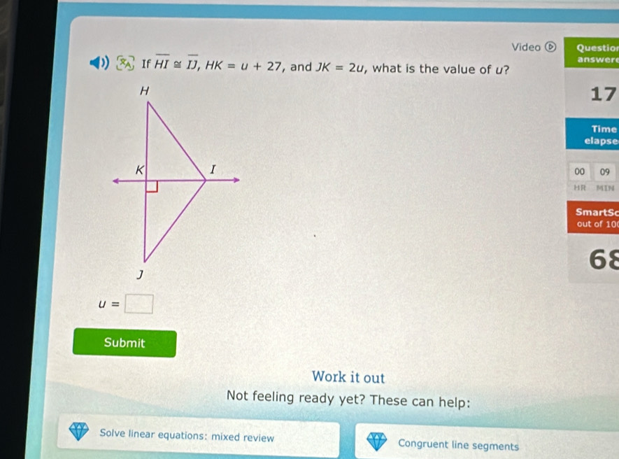 Video ⑥ Questio 
answer 
If overline HI≌ overline IJ, HK=u+27 , and JK=2u , what is the value of u? 
17 
Time 
elapse 
00 09 
HR MIN 
SmartSc 
out of 10 
68
u=□
Submit 
Work it out 
Not feeling ready yet? These can help: 
Solve linear equations: mixed review Congruent line segments