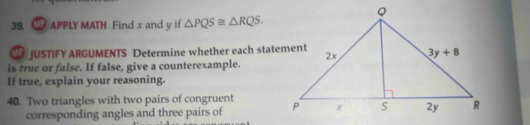 APPLY MATH Find x and y if △ PQS≌ △ RQS.
JUSTIFY ARGUMENTS Determine whether each statement
is true or false. If false, give a counterexample.
If true, explain your reasoning.
40. Two triangles with two pairs of congruent
corresponding angles and three pairs of