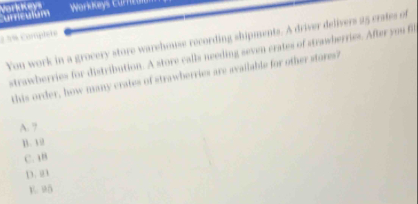 Curriculum Vorlukeys WorkKeys Currcalan
2 5% Complete
You work in a grocery store warehouse recording shipments. A driver delivers 25 crates of
strawberries for distribution. A store calls needing seven crates of strawherries. After you fir
this order, how many crates of strawberries are available for other stores?
A. 7
B. 12
C. 1B
D. 21
1 Mō