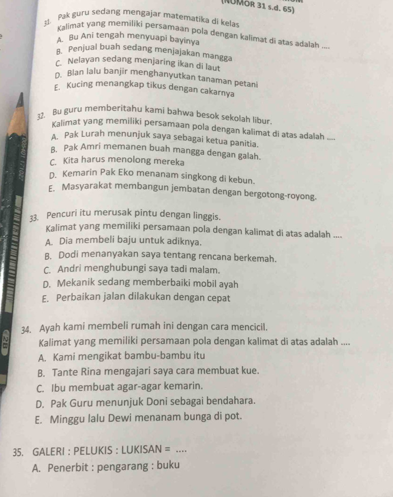 (NUMOR 31 s.d. 65)
31. Pak guru sedang mengajar matematika di kelas
Kalimat yang memiliki persamaan pola dengan kalimat di atas adalah ....
A. Bu Ani tengah menyuapi bayinya
B. Penjual buah sedang menjajakan mangga
C. Nelayan sedang menjaring ikan di laut
D. Blan lalu banjir menghanyutkan tanaman petani
E. Kucing menangkap tikus dengan cakarnya
32. Bu guru memberitahu kami bahwa besok sekolah libur.
Kalimat yang memiliki persamaan pola dengan kalimat di atas adalah ....
A. Pak Lurah menunjuk saya sebagai ketua panitia.
B. Pak Amri memanen buah mangga dengan galah.
C. Kita harus menolong mereka
D. Kemarin Pak Eko menanam singkong di kebun
E. Masyarakat membangun jembatan dengan bergotong-royong.
33. Pencuri itu merusak pintu dengan linggis
Kalimat yang memiliki persamaan pola dengan kalimat di atas adalah ....
A. Dia membeli baju untuk adiknya.
B. Dodi menanyakan saya tentang rencana berkemah.
C. Andri menghubungi saya tadi malam.
D. Mekanik sedang memberbaiki mobil ayah
E. Perbaikan jalan dilakukan dengan cepat
34. Ayah kami membeli rumah ini dengan cara mencicil.
c Kalimat yang memiliki persamaan pola dengan kalimat di atas adalah ....
A. Kami mengikat bambu-bambu itu
B. Tante Rina mengajari saya cara membuat kue.
C. Ibu membuat agar-agar kemarin.
D. Pak Guru menunjuk Doni sebagai bendahara.
E. Minggu lalu Dewi menanam bunga di pot.
35. GALERI : PELUKIS : LUKISAN =_
A. Penerbit : pengarang : buku