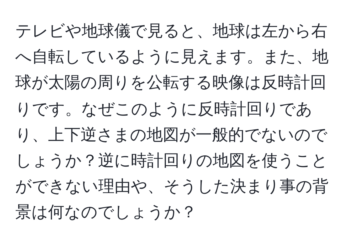 テレビや地球儀で見ると、地球は左から右へ自転しているように見えます。また、地球が太陽の周りを公転する映像は反時計回りです。なぜこのように反時計回りであり、上下逆さまの地図が一般的でないのでしょうか？逆に時計回りの地図を使うことができない理由や、そうした決まり事の背景は何なのでしょうか？