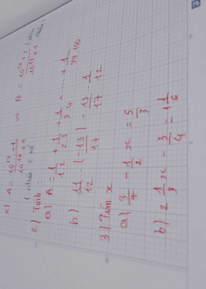 ) A= (10^(17)+1)/10^(18)+1 
vá B= (10^(17)+1)/10^(19)+1  then 
(nhan z wé 
2) Tioh : 
al A= 1/1.2 + 1/2.3 + 1/3.4 +·s + 1/99.100 
b)  11/12 · ( (-13)/17 )- 13/17 ·  1/12 
31 Tum x 
al  3/7 - 1/2 x= 5/3 
b) 2 1/3 x- 3/4 =1 1/6 