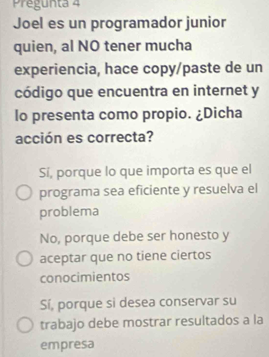 Pregunta 4
Joel es un programador junior
quien, al NO tener mucha
experiencia, hace copy/paste de un
código que encuentra en internet y
lo presenta como propio. ¿Dicha
acción es correcta?
Sí, porque lo que importa es que el
programa sea eficiente y resuelva el
problema
No, porque debe ser honesto y
aceptar que no tiene ciertos
conocimientos
Sí, porque sì desea conservar su
trabajo debe mostrar resultados a la
empresa