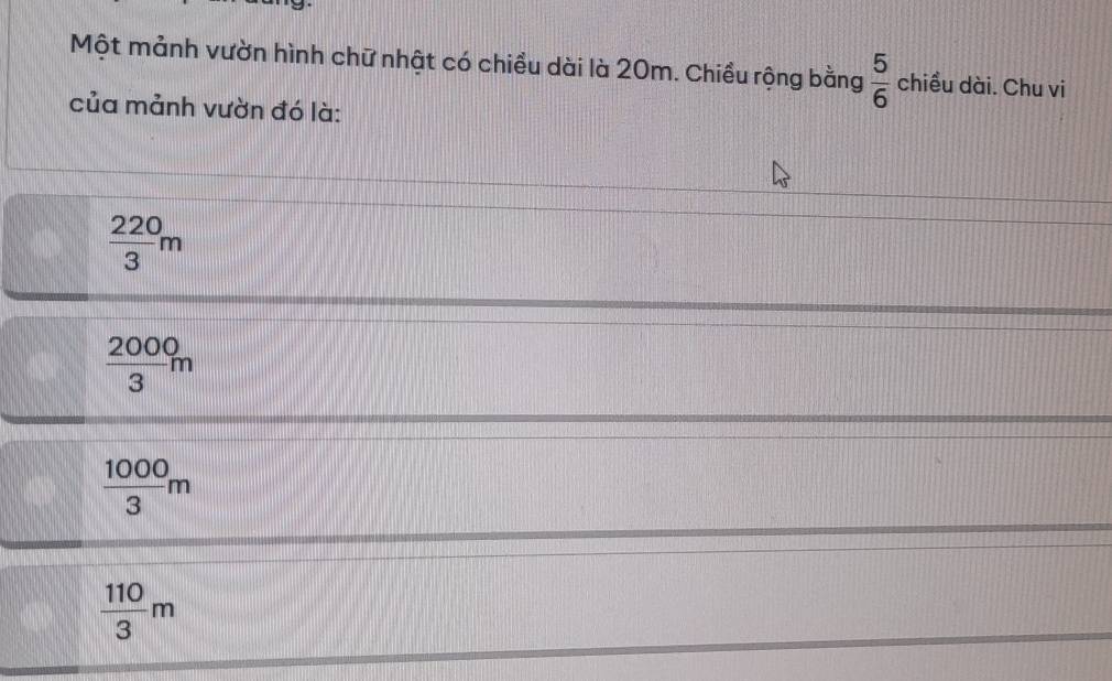 Một mảnh vườn hình chữ nhật có chiều dài là 20m. Chiều rộng bằng  5/6  chiều dài. Chu vi
của mảnh vườn đó là:
 220/3 m
 2000/3 m
 1000/3 m
 110/3 m