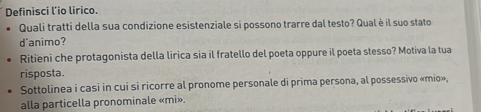 Definisci l’io lirico. 
Quali tratti della sua condizione esistenziale si possono trarre dal testo? Qualè il suo stato 
d'animo? 
Ritieni che protagonista della lirica sia il fratello del poeta oppure il poeta stesso? Motiva la tua 
risposta. 
Sottolinea i casi in cui si ricorre al pronome personale di prima persona, al possessivo «mio», 
alla particella pronominale «mi».