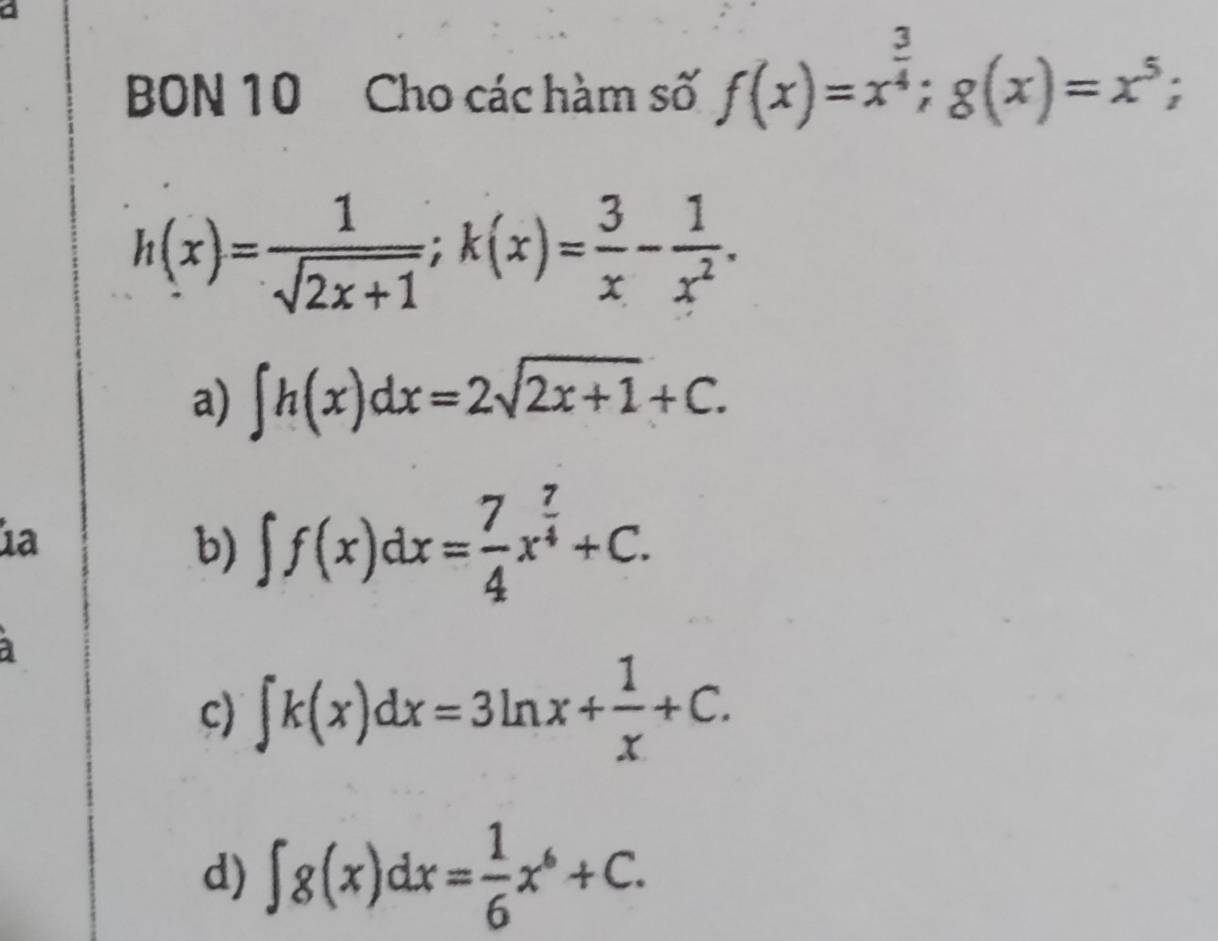 BON 10 Cho các hàm số f(x)=x^(frac 3)4; g(x)=x^5;
h(x)= 1/sqrt(2x+1) ; k(x)= 3/x - 1/x^2 .
a) ∈t h(x)dx=2sqrt(2x+1)+C. 
1ª
b) ∈t f(x)dx= 7/4 x^(frac 7)4+C.
c) ∈t k(x)dx=3ln x+ 1/x +C.
d) ∈t g(x)dx= 1/6 x^6+C.