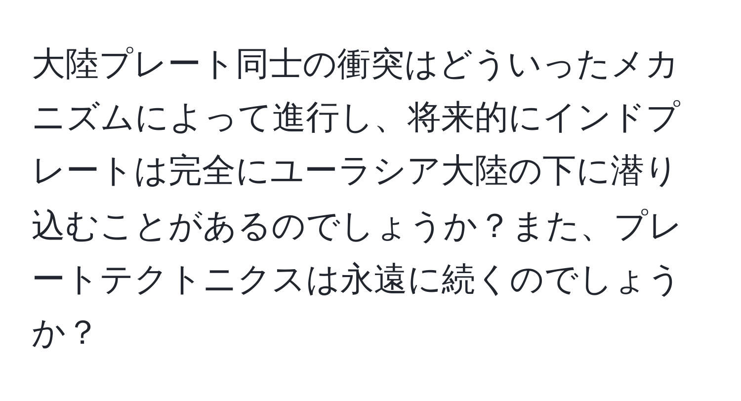 大陸プレート同士の衝突はどういったメカニズムによって進行し、将来的にインドプレートは完全にユーラシア大陸の下に潜り込むことがあるのでしょうか？また、プレートテクトニクスは永遠に続くのでしょうか？