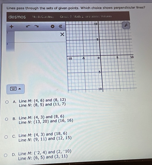 Lines pass through the sets of given points. Which choice shows perpendicular lines?
desmos C ao G
+

1
×
2
A. Line M : (4,6) and (8,12)
Line N (8,5) and (11,7)
B. Line M : (4,3) and (8,6)
Line N : (13,20) and (16,16)
C. Line M : (4,3) and (18,6)
Line N : (9,11) and (12,15)
D. Line M : (^-2,4) and (2,-10)
Line N : (6,5) and (3,11)