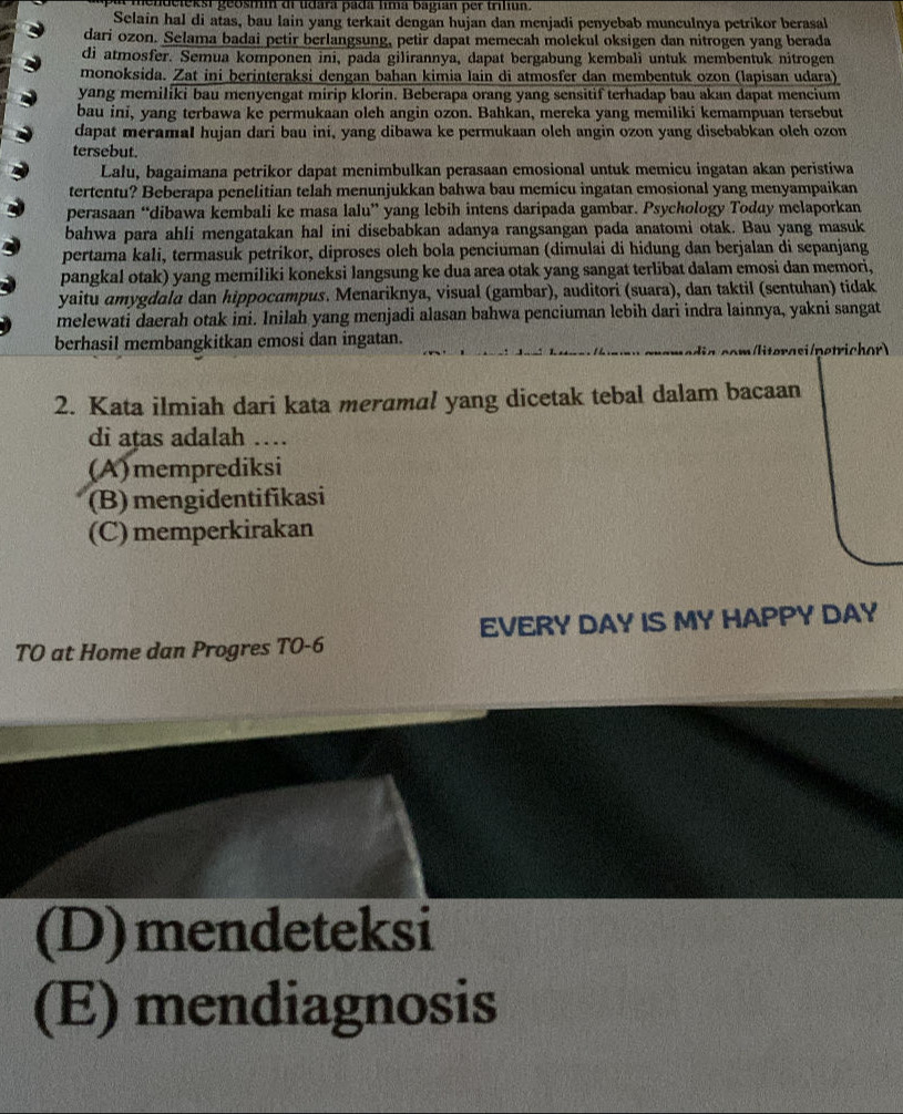 mendelekst geosmm di udara padá lima bagian per triliun.
Selain hal di atas, bau lain yang terkait dengan hujan dan menjadi penyebab munculnya petrikor berasal
dari ozon. Selama badai petir berlangsung, petir dapat memecah molekul oksigen dan nitrogen yang berada
di atmosfer. Semua komponen ini, pada gilirannya, dapat bergabung kembali untuk membentuk nitrogen
monoksida. Zat ini berinteraksi dengan bahan kimia lain di atmosfer dan membentuk ozon (lapisan udara)
yang memiliki bau menyengat mirip klorin. Beberapa orang yang sensitif terhadap bau akan dapat mencium
bau ini, yang terbawa ke permukaan oleh angin ozon. Bahkan, mereka yang memiliki kemampuan tersebut
dapat meramal hujan dari bau ini, yang dibawa ke permukaan olch angin ozon yang disebabkan olch ozon
tersebut.
Lalu, bagaimana petrikor dapat menimbulkan perasaan emosional untuk memicu ingatan akan peristiwa
tertentu? Beberapa penelitian telah menunjukkan bahwa bau memicu ingatan emosional yang menyampaikan
perasaan “dibawa kembali ke masa lalu” yang lebih intens daripada gambar. Psychology Today melaporkan
bahwa para ahli mengatakan hal ini disebabkan adanya rangsangan pada anatomi otak. Bau yang masuk
pertama kali, termasuk petrikor, diproses olch bola penciuman (dimulai di hidung dan berjalan di sepanjang
pangkal otak) yang memiliki koneksi langsung ke dua area otak yang sangat terlibat dalam emosi dan memori,
yaitu amygdala dan hippocampus. Menariknya, visual (gambar), auditori (suara), dan taktil (sentuhan) tidak
melewati daerah otak ini. Inilah yang menjadi alasan bahwa penciuman lebih dari indra lainnya, yakni sangat
berhasil membangkitkan emosi dan ingatan.
iterasi / netrichor)
2. Kata ilmiah dari kata meramal yang dicetak tebal dalam bacaan
di ațas adalah …
(A)memprediksi
(B) mengidentifikasi
(C) memperkirakan
TO at Home dan Progres TO-6 EVERY DAY IS MY HAPPY DAY
(D)mendeteksi
(E) mendiagnosis