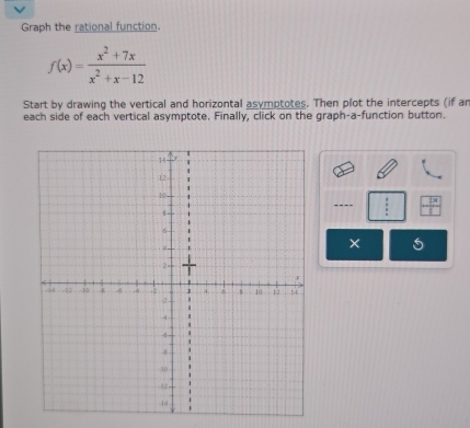 Graph the rational function.
f(x)= (x^2+7x)/x^2+x-12 
Start by drawing the vertical and horizontal asymptotes. Then plot the intercepts (if an 
each side of each vertical asymptote. Finally, click on the graph-a-function button. 
---- 
5