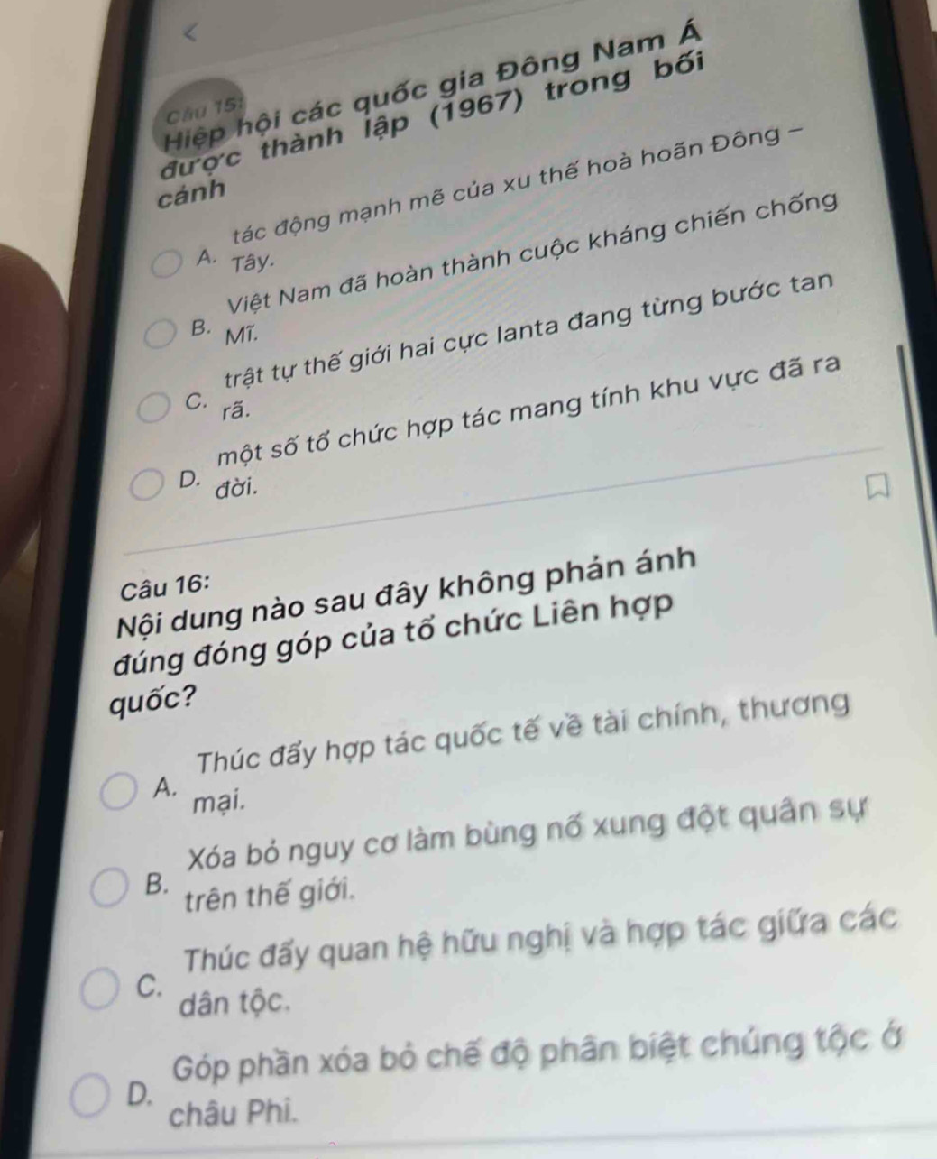 Hiệp hội các quốc gia Đông Nam Á
Cầu 151
được thành lập (1967) trong bối
đác động mạnh mẽ của xu thế hoà hoãn Đông -
cánh
Việt Nam đã hoàn thành cuộc kháng chiến chống
A. Tây.
B. MT.
trật tự thế giới hai cực lanta đang từng bước tan
C. rã.
một số tổ chức hợp tác mang tính khu vực đã ra
D. a
đời.
Câu 16:
Nội dung nào sau đây không phản ánh
đúng đóng góp của tổ chức Liên hợp
quốc?
Thúc đẩy hợp tác quốc tế về tài chính, thương
A.
mại.
Xóa bỏ nguy cơ làm bùng nổ xung đột quân sự
B.
trên thế giới.
Thúc đấy quan hệ hữu nghị và hợp tác giữa các
C.
dân tộc.
Góp phần xóa bỏ chế độ phân biệt chúng tộc ở
D.
châu Phi.