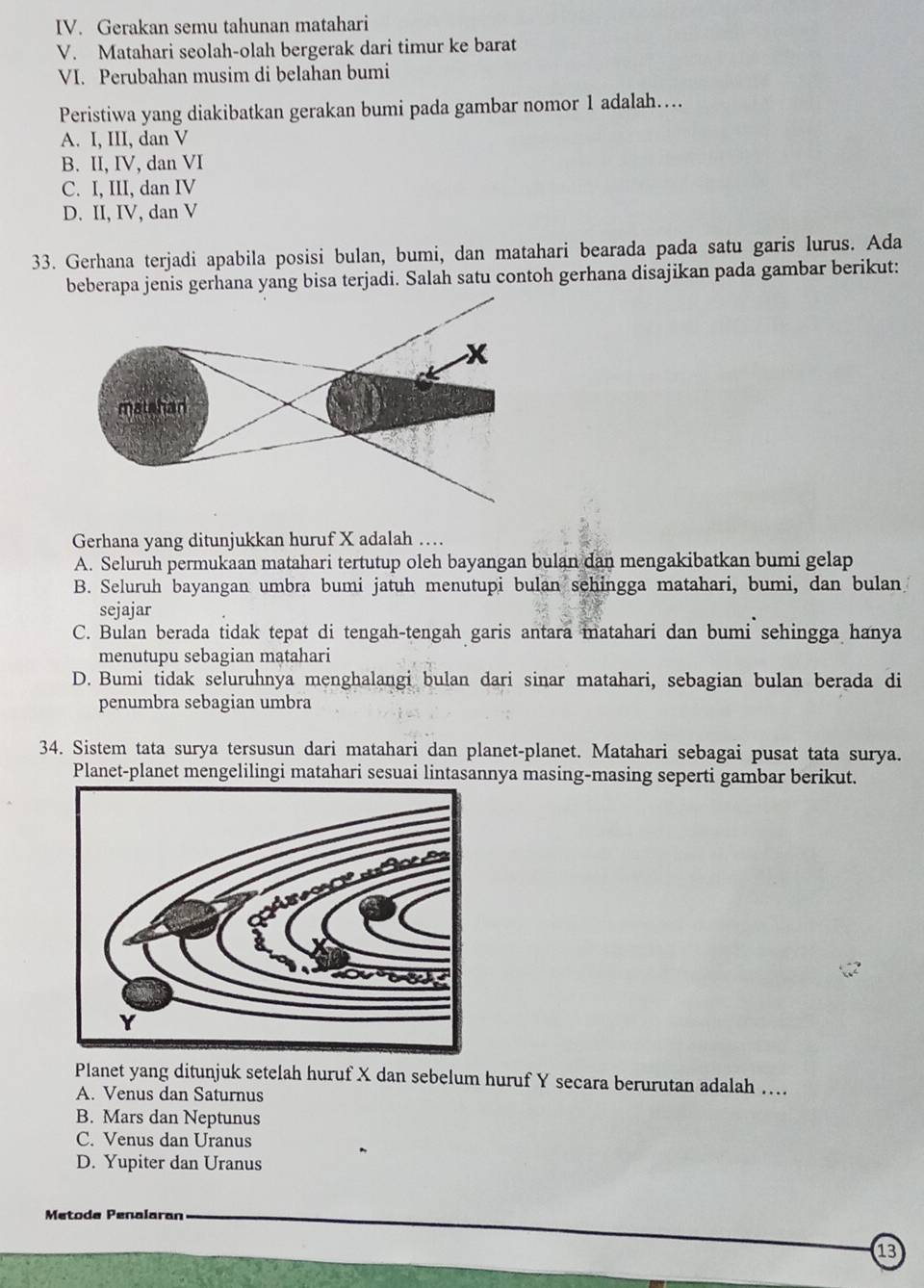 Gerakan semu tahunan matahari
V. Matahari seolah-olah bergerak dari timur ke barat
VI. Perubahan musim di belahan bumi
Peristiwa yang diakibatkan gerakan bumi pada gambar nomor 1 adalah…
A. I, III, dan V
B. II, IV, dan VI
C. I, III, dan IV
D. II, IV, dan V
33. Gerhana terjadi apabila posisi bulan, bumi, dan matahari bearada pada satu garis lurus. Ada
beberapa jenis gerhana yang bisa terjadi. Salah satu contoh gerhana disajikan pada gambar berikut:
Gerhana yang ditunjukkan huruf X adalah …
A. Seluruh permukaan matahari tertutup oleh bayangan bulan dan mengakibatkan bumi gelap
B. Seluruh bayangan umbra bumi jatuh menutupi bulan sehingga matahari, bumi, dan bulan
sejajar
C. Bulan berada tidak tepat di tengah-tengah garis antara matahari dan bumi sehingga hanya
menutupu sebagian matahari
D. Bumi tidak seluruhnya menghalangi bulan dari sinar matahari, sebagian bulan berada di
penumbra sebagian umbra
34. Sistem tata surya tersusun dari matahari dan planet-planet. Matahari sebagai pusat tata surya.
Planet-planet mengelilingi matahari sesuai lintasannya masing-masing seperti gambar berikut.
Planet yang ditunjuk setelah huruf X dan sebelum huruf Y secara berurutan adalah …
A. Venus dan Saturnus
B. Mars dan Neptunus
C. Venus dan Uranus
D. Yupiter dan Uranus
Metode Penalaran
13