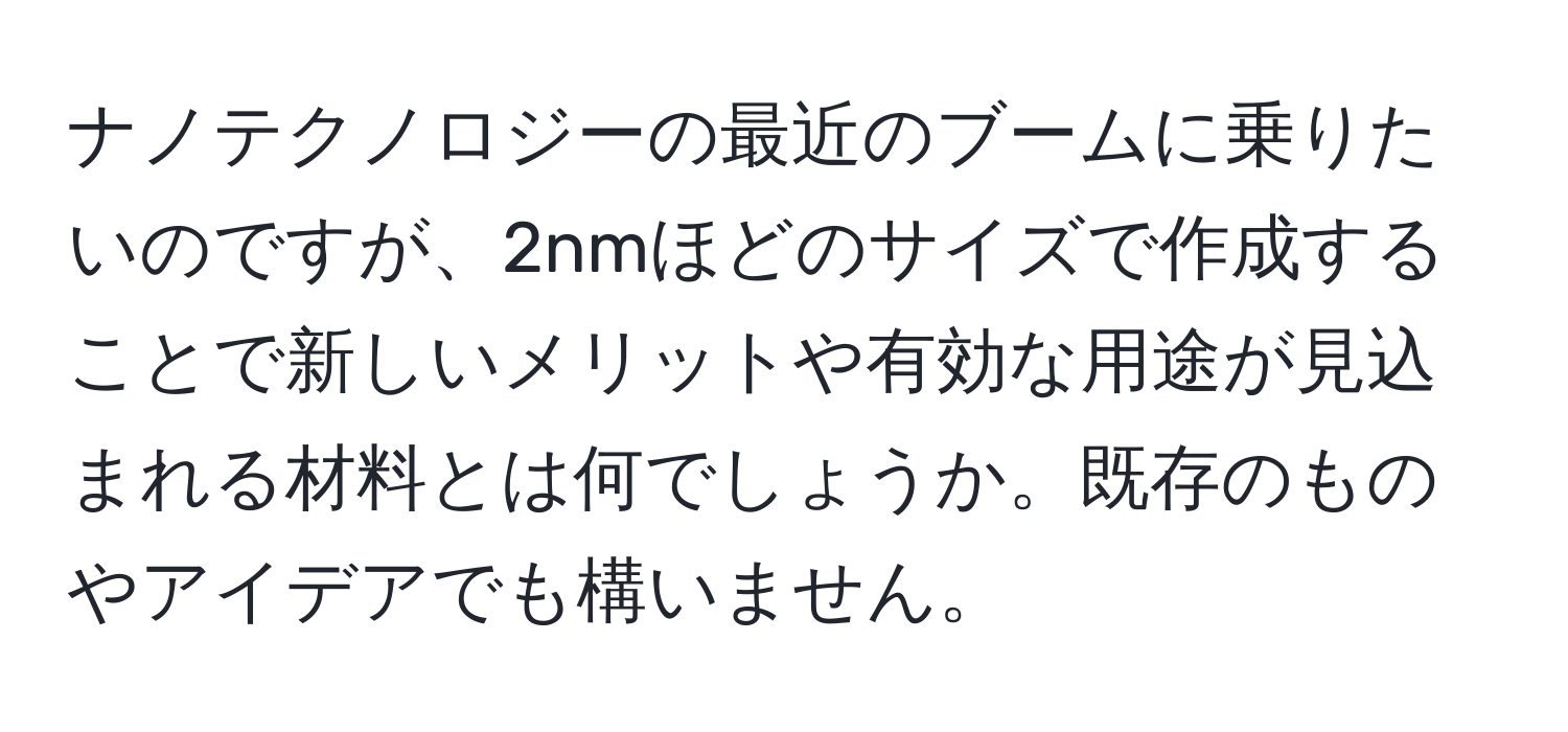 ナノテクノロジーの最近のブームに乗りたいのですが、2nmほどのサイズで作成することで新しいメリットや有効な用途が見込まれる材料とは何でしょうか。既存のものやアイデアでも構いません。