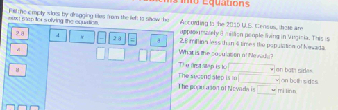 nto Equations
Fill the empty slots by dragging tiles from the left to show the According to the 2010 U.S. Census, there are
next step for solving the equation. approximately 8 million people living in Virginia. This is
2.8 4 x 2.8 = B 2.8 million less than 4 times the population of Nevada
4
What is the population of Nevada
The first step is to v
8 on both sides.
The second step is to overline I on both sides.
The population of Nevada is □ million