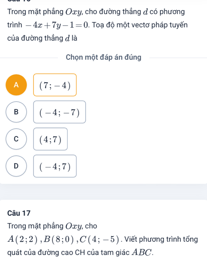 Trong mặt phẳng Oxy, cho đường thẳng & có phương
trình -4x+7y-1=0. Toạ độ một vectơ pháp tuyến
của đường thẳng đ là
Chọn một đáp án đúng
A (7;-4)
B (-4;-7)
C (4;7)
D (-4;7)
Câu 17
Trong mặt phẳng Oxy, cho
A(2;2), B(8;0), C(4;-5). Viết phương trình tổng
quát của đường cao CH của tam giác ABC.