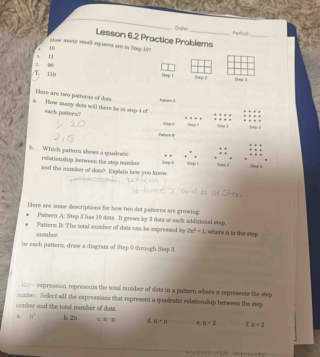 Date:
Period:_
Lesson 6.2 Practice Problems
How many small squares are in Step 10?
a. 10
ɔ. 11
c. 90
Step 1
1 110 Step 2 Step 3
Here are two patterns of dots.
Pattern A
a. How many dots will there be in step 4 of
each pattern?
Step 0 Step 1 Step 2 Step 3
Pattern B
b. Which pattern shows a quadratic
relationship between the step number Step 0 Step 1 Step 2 Step 3
and the number of dots? Explain how you know.
Here are some descriptions for how two dot patterns are growing:
Pattern A: Step 2 has 10 dots. It grows by 3 dots at each additional step.
Pattern B: The total number of dots can be expressed by 2n^2+1 , where n is the step
number.
'or each pattern, draw a diagram of Step 0 through Step 3.
. Hack expression represents the total number of dots in a pattern where n represents the step
mber. Select all the expressions that represent a quadratic relationship between the step
lmber and the total number of dots.
a. n^2 b. 2n c. n· n d. n+n e. n+2 f n/ 2
ur UI