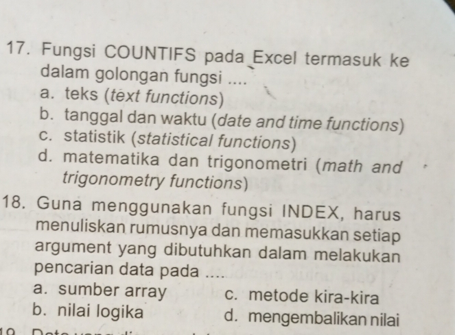 Fungsi COUNTIFS pada Excel termasuk ke
dalam golongan fungsi ....
a. teks (text functions)
b. tanggal dan waktu (date and time functions)
c. statistik (statistical functions)
d. matematika dan trigonometri (math and
trigonometry functions)
18. Guna menggunakan fungsi INDEX, harus
menuliskan rumusnya dan memasukkan setiap
argument yang dibutuhkan dalam melakukan
pencarian data pada …..
a. sumber array c. metode kira-kira
b. nilai logika d. mengembalikan nilai
^