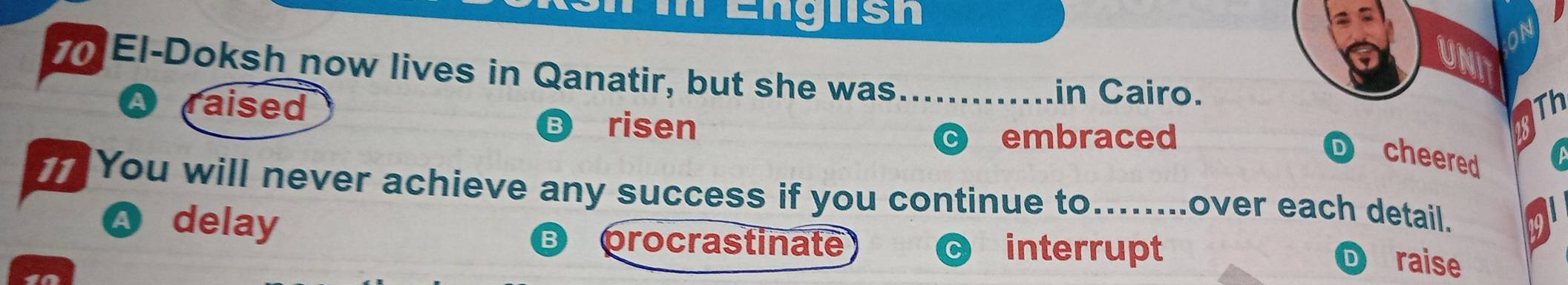 Englsh af
UNT
0 El-Doksh now lives in Qanatir, but she was_
in Cairo.
raised Th
risen
embraced
D cheered
1 You will never achieve any success if you continue to........over each detail.
Q delay
B procrastinate interrupt
D raise