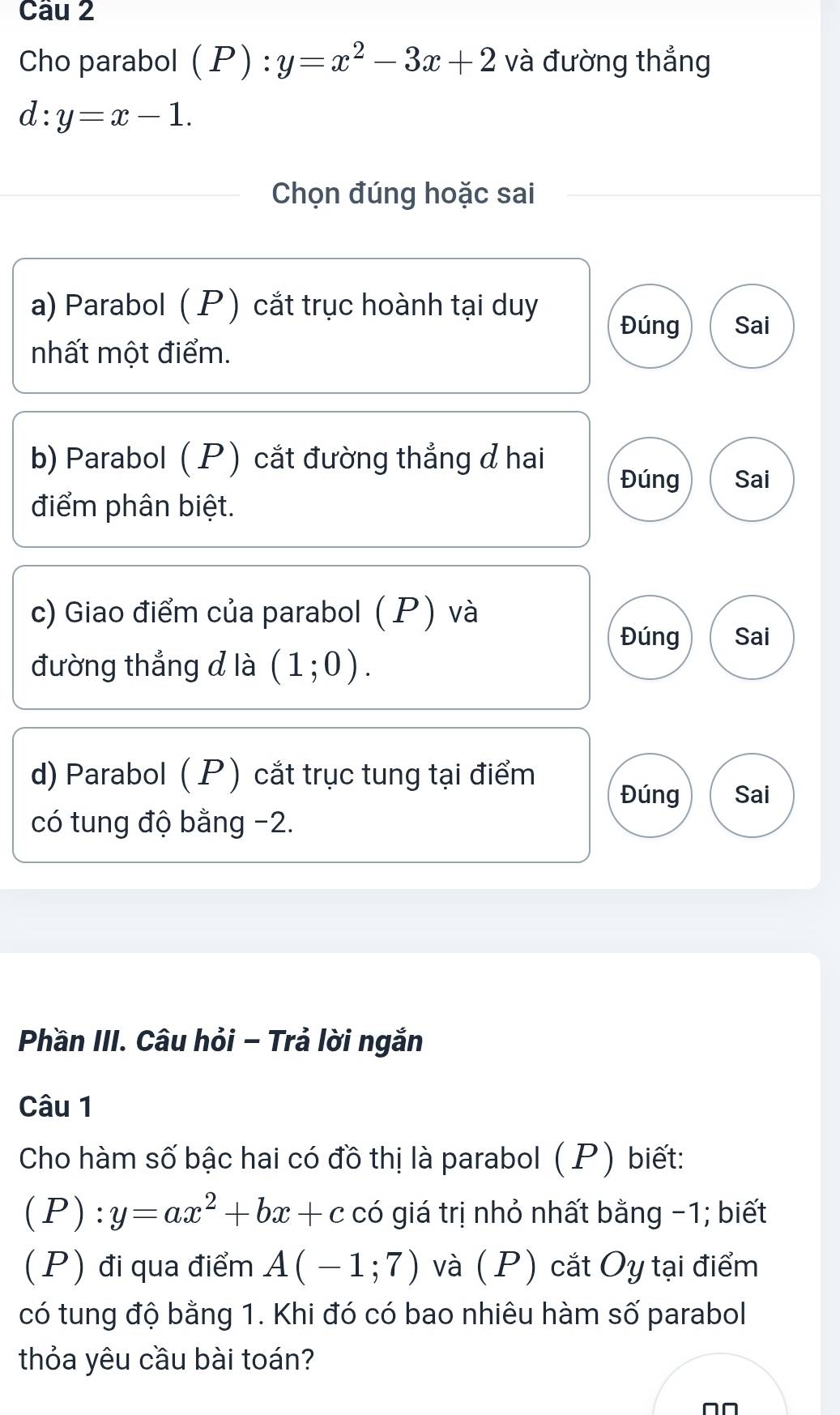 Cho parabol ( P ) :y=x^2-3x+2 và đường thẳng
x: :y=x-1. 
Chọn đúng hoặc sai 
a) Parabol ( P) cắt trục hoành tại duy 
Đúng Sai 
nhất một điểm. 
b) Parabol ( P) cắt đường thẳng ởhai 
Đúng Sai 
điểm phân biệt. 
c) Giao điểm của parabol ( P) và 
Đúng Sai 
đường thẳng d là (1;0). 
d) Parabol ( P) cắt trục tung tại điểm Đúng Sai 
có tung độ bằng -2. 
Phần III. Câu hỏi - Trả lời ngắn 
Câu 1 
Cho hàm số bậc hai có đồ thị là parabol (P) biết: 
( P ):y=ax^2+bx+c có giá trị nhỏ nhất bằng -1; biết 
(P) đi qua điểm A(-1;7) và (P) cắt Oy tại điểm 
có tung độ bằng 1. Khi đó có bao nhiêu hàm số parabol 
thỏa yêu cầu bài toán?